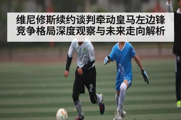 维尼修斯续约谈判牵动皇马左边锋竞争格局深度观察与未来走向解析