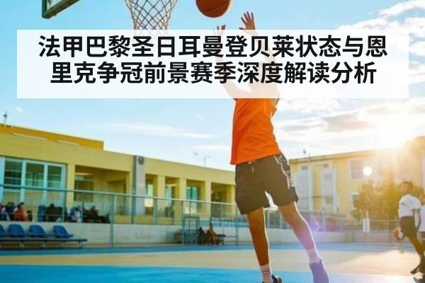 法甲巴黎圣日耳曼登贝莱状态与恩里克争冠前景赛季深度解读分析